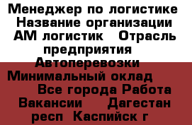 Менеджер по логистике › Название организации ­ АМ-логистик › Отрасль предприятия ­ Автоперевозки › Минимальный оклад ­ 25 000 - Все города Работа » Вакансии   . Дагестан респ.,Каспийск г.